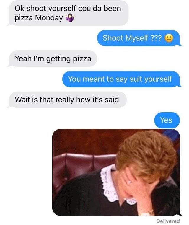 Ok shoot yourself coulda been pizza Monday Shoot Myself ??? Yeah I'm getting pizza You meant to say suit yourself Wait is that really how it's said Yes Delivered