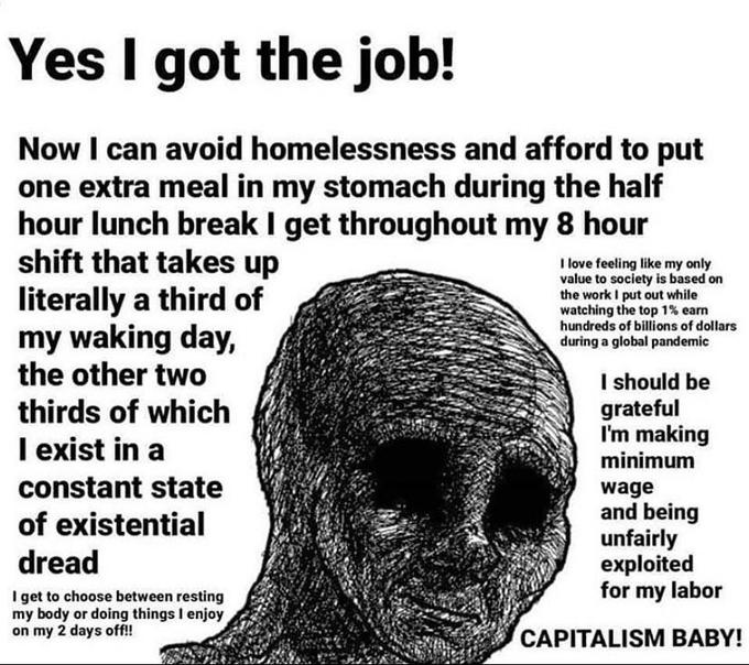 Yes I got the job! Now I can avoid homelessness and afford to put one extra meal in my stomach during the half hour lunch break I get throughout my 8 hour shift that takes up literally a third of my waking day, the other two I love feeling like my only value to society is based on the work I put out while watching the top 1% earn hundreds of billions of dollars during a global pandemic I should be grateful I'm making minimum thirds of which I exist in a constant state wage and being unfairly exploited for my labor of existential dread I get to choose between resting my body or doing things I enjoy on my 2 days off!! CAPITALISM BABY!