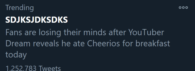 Trending 000 SDJKSJDKSDKS Fans are losing their minds after YouTuber Dream reveals he ate Cheerios for breakfast today 1,252,783 Tweets
