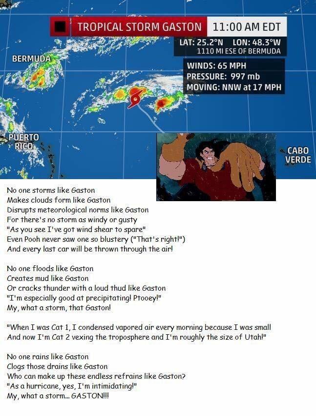 TROPICAL STORM GASTON 11:00 AM EDT LAT: 25.2°N LON: 48.3°W 1110 MI ESE OF BERMUDA BERMUDA WINDS: 65 MPH PRESSURE: 997 mb MOVING: NNW at 17 MPH PUERTO RICO CABO VERDE No one storms like Gaston Makes clouds form like Gaston Disrupts meteorological norms like Gaston For there's no storm as windy or gusty "As you see I've got wind shear to spare" Even Pooh never saw one so blustery ("That's right!") And every last car will be thrown through the air! No one floods like Gaston Creates mud like Gaston Or cracks thunder with a loud thud like Gaston "I'm especially good at precipitating! Ptooey!" My, what a storm, that Gaston! "When I was Cat 1, I condensed vapored air every morning because I was small And now I'm Cat 2 vexing the troposphere and I'm roughly the size of Utah!" No one rains like Gaston Clogs those drains like Gaston Who can make up these endless refrains like Gaston? "As a hurricane, yes, I'm intimidating!" My, what a storm. GASTON!!