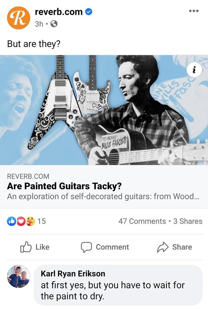 reverb.com R 3h • O But are they? i ...... THS MRCHINE NILS FASCIST REVERB.COM Are Painted Guitars Tacky? An exploration of self-decorated guitars: from Wood. 15 47 Comments • 3 Shares O Like Comment Share Karl Ryan Erikson at first yes, but you have to wait for the paint to dry.
