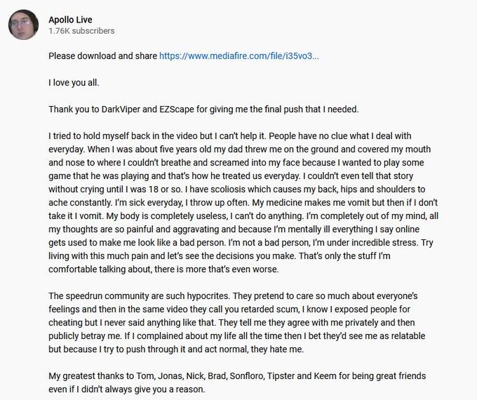 Apollo Live 1.76K subscribers Please download and share https://www.mediafire.com/file/i35vo3. I love you all. Thank you to DarkViper and EZScape for giving me the final push that I needed. I tried to hold myself back in the video but I can't help it. People have no clue what I deal with everyday. When I was about five years old my dad threw me on the ground and covered my mouth and nose to where l couldn't breathe and screamed into my face because I wanted to play some game that he was playing and that's how he treated us everyday. I couldn't even tell that story without crying until I was 18 or so. I have scoliosis which causes my back, hips and shoulders to ache constantly. I'm sick everyday, I throw up often. My medicine makes me vomit but then if I don't take it I vomit. My body is completely useless, I can't do anything. I'm completely out of my mind, all my thoughts are so painful and aggravating and because l'm mentally ill everything I say online gets used to make me look like a bad person. I'm not a bad person, I'm under incredible stress. Try living with this much pain and let's see the decisions you make. That's only the stuff I'm comfortable talking about, there is more that's even worse. The speedrun community are such hypocrites. They pretend to care so much about everyone's feelings and then in the same video they call you retarded scum, I know I exposed people for cheating but I never said anything like that. They tell me they agree with me privately and then publicly betray me. If I complained about my life all the time then I bet they'd see me as relatable but because I try to push through it and act normal, they hate me. My greatest thanks to Tom, Jonas, Nick, Brad, Sonfloro, Tipster and Keem for being great friends even if I didn't always give you a reason.