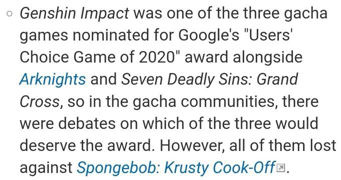 o Genshin Impact was one of the three gacha games nominated for Google's "Users' Choice Game of 2020" award alongside Arknights and Seven Deadly Sins: Grand Cross, so in the gacha communities, there were debates on which of the three would deserve the award. However, all of them lost against Spongebob: Krusty Cook-Off®.