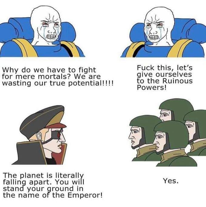 Why do we have to fight for mere mortals? We are wasting our true potential!!!! F--- this, let's give ourselves to the Ruinous Powers! The planet is literally falling apart. You will stand your ground in the name of the Emperor! Yes.