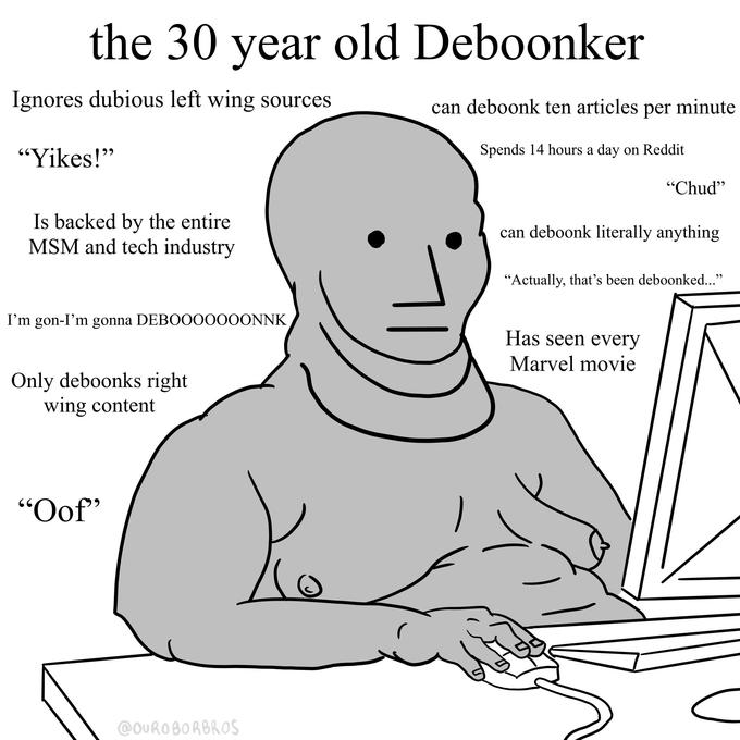 the 30 year old Deboonker Ignores dubious left wing sources can deboonk ten articles per minute " Spends 14 hours a day on Reddit "Yikes! "Chud" Is backed by the entire can deboonk literally anything MSM and tech industry \ "Actually, that's been deboonked..." I'm gon-I'm gonna DEBOOOOOOONNK Has seen every SS Marvel movie Only deboonks right wing content "Oof"
