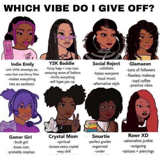 WHICH VIBE DO I GIVE OFF? Y2K Baddie -fuzzy bags + crop tops Social Reject Glamazon Indie Emily -um chile anvways so. -uses that one blurry filter -amazing sense of fashion -makes everything -nihilistic -tons of followers -hates everyone -thrifts everything -will hype you up -flawless makeup -iced coffee -positive vibes -loud music into an aesthetic -alternative style Rawr XD Crystal Mom -spiritual -knows every crystal -very chill Smartie -perfect grades -organized -under Gamer Girl -bruh girl -loves cats -probably cosplays -adrenaline junkie -outgoing -tattoos + piercings