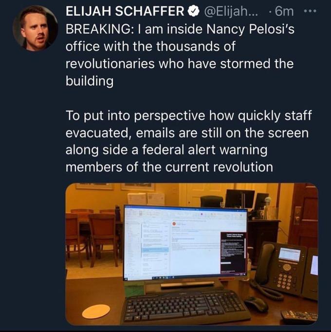ELIJAH SCHAFFER O @Elijah... · 6m BREAKING: I am inside Nancy Pelosi's office with the thousands of revolutionaries who have stormed the building To put into perspective how quickly staff evacuated, emails are still on the screen along side a federal alert warning members of the current revolution