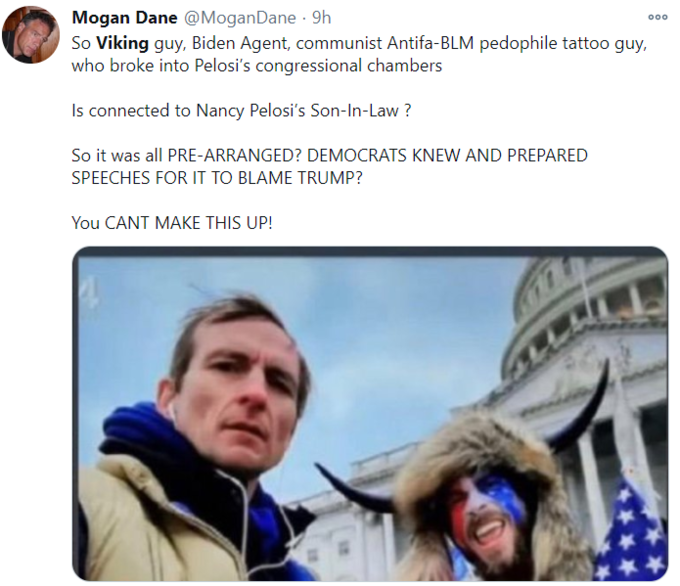 Mogan Dane @MoganDane · 9h So Viking guy, Biden Agent, communist Antifa-BLM p-------- tattoo guy, who broke into Pelosi's congressional chambers 000 Is connected to Nancy Pelosi's Son-In-Law ? So it was all PRE-ARRANGED? DEMOCRATS KNEW AND PREPARED SPEECHES FOR IT TO BLAME TRUMP? You CANT MAKE THIS UP!