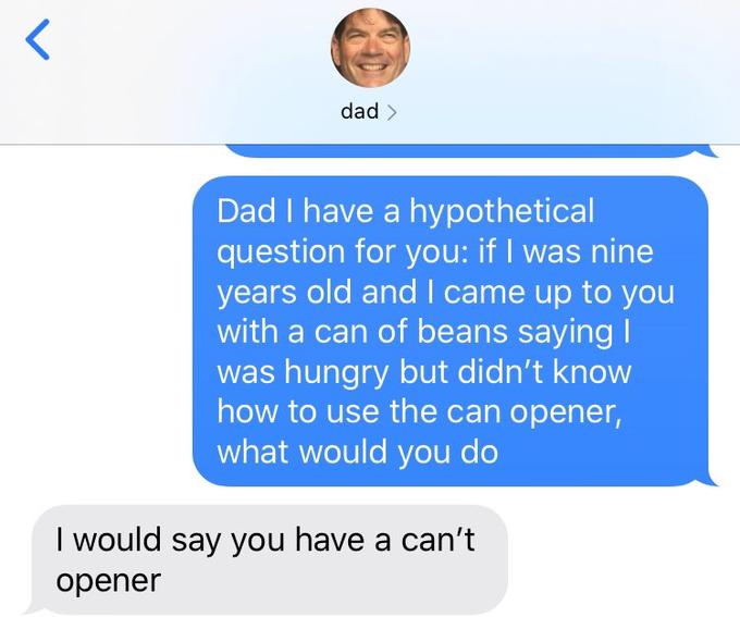 dad > Dad I have a hypothetical question for you: if I was nine years old and came up to you with a can of beans saying I was hungry but didn't know how to use the can opener, what would you do I would say you have a can't opener