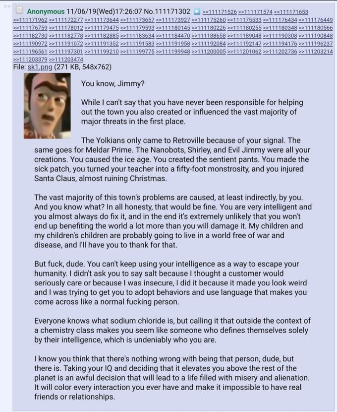 U Anonymous 11/06/19(Wed)17:26:07 No.111171302 >111171526 >>111171574 >>111171653 >>111171962 >>111172277 >>111173644 >>111173657 >>111173927 >>111175260 >>111175533 >>111176434 >>111176449 >>111176759 >>111178012 >>111179475 >>111179593 >>111180145 >>111180226 >>111180255 >>111180348 >>111180566 >>111182730 >>111182778 >>111182885 >>111183634 >>111184470 >>111188658 >>111189048 >>111190308 >>111190848 >>111190972 >>111191072 >>111191352 >>111191583 >>111191958 >>111192084 >>111192147 >>111194176 >>111196237 >>111196561 >>111197301 >>111199210 >>111199775 >>111199948 >>111200005 >>111201062 >>111202736 >>111203214 >>111203379 >111203474 File: sk1.png (271 KB, 548x762) You know, Jimmy? While I can't say that you have never been responsible for helping out the town you also created or influenced the vast majority of major threats in the first place. The Yolkians only came to Retroville because of your signal. The same goes for Meldar Prime. The Nanobots, Shirley, and Evil Jimmy were all your creations. You caused the ice age. You created the sentient pants. You made the sick patch, you turned your teacher into a fifty-foot monstrosity, and you injured Santa Claus, almost ruining Christmas. The vast majority of this town's problems are caused, at least indirectly, by you. And you know what? In all honesty, that would be fine. You are very intelligent and you almost always do fix it, and in the end it's extremely unlikely that you won't end up benefiting the world a lot more than you will damage it. My children and my children's children are probably going to live in a world free of war and disease, and I'll have you to thank for that. But f---, dude. You can't keep using your intelligence as a way to escape your humanity. I didn't ask you to say salt because I thought a customer would seriously care or because I was insecure, I did it because it made you look weird and I was trying to get you to adopt behaviors and use language that makes you come across like a normal f------ person. Everyone knows what sodium chloride is, but calling it that outside the context of a chemistry class makes you seem like someone who defines themselves solely by their intelligence, which is undeniably who you are. I know you think that there's nothing wrong with being that person, dude, but there is. Taking your IQ and deciding that it elevates you above the rest of the planet is an awful decision that will lead to a life filled with misery and alienation. It will color every interaction you ever have and make it impossible to have real friends or relationships.