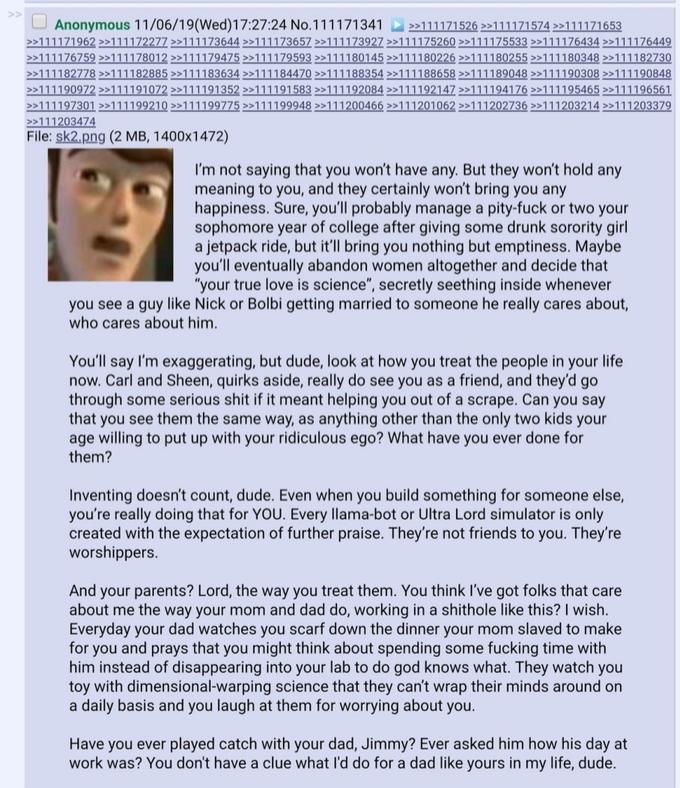 >> Anonymous 11/06/19(Wed)17:27:24 No.111171341 >>111171526 >>111171574 >111171653 >>111171962 >>111172277 >>111173644 >>111173657 >>111173927 >>111175260 >>111175533 >>111176434 >>111176449 >>111176759 >111178012 >>111179475 >>111179593 >>111180145 >>111180226 >>111180255 >>111180348 >>111182730 >>111182778 >>111182885 >>111183634 >>111184470 >>111188354 >>111188658 >>111189048 >>111190308 >>111190848 >>111190972 >>111191072 >>111191352 >>111191583 >>111192084 >>111192147 >>111194176 >>111195465 >>111196561 >>111197301 >>111199210 >>111199775 >>111199948 >>111200466 >>111201062 >>111202736 >>111203214 >>111203379 >>111203474 File: sk2.png (2 MB, 1400x1472) I'm not saying that you won't have any. But they won't hold any meaning to you, and they certainly won't bring you any happiness. Sure, you'll probably manage a pity-f--- or two your sophomore year of college after giving some drunk sorority girl a jetpack ride, but it'll bring you nothing but emptiness. Maybe you'll eventually abandon women altogether and decide that "your true love is science", secretly seething inside whenever you see a guy like Nick or Bolbi getting married to someone he really cares about, who cares about him. You'll say I'm exaggerating, but dude, look at how you treat the people in your life now. Carl and Sheen, quirks aside, really do see you as a friend, and they'd go through some serious s--- if it meant helping you out of a scrape. Can you say that you see them the same way, as anything other than the only two kids your age willing to put up with your ridiculous ego? What have you ever done for them? Inventing doesn't count, dude. Even when you build something for someone else, you're really doing that for YOU. Every llama-bot or Ultra Lord simulator is only created with the expectation of further praise. They're not friends to you. They're worshippers. And your parents? Lord, the way you treat them. You think I've got folks that care about me the way your mom and dad do, working in a s------- like this? I wish. Everyday your dad watches you scarf down the dinner your mom slaved to make for you and prays that you might think about spending some f------ time with him instead of disappearing into your lab to do god knows what. They watch you toy with dimensional-warping science that they can't wrap their minds around on a daily basis and you laugh at them for worrying about you. Have you ever played catch with your dad, Jimmy? Ever asked him how his day at work was? You don't have a clue what I'd do for a dad like yours in my life, dude.