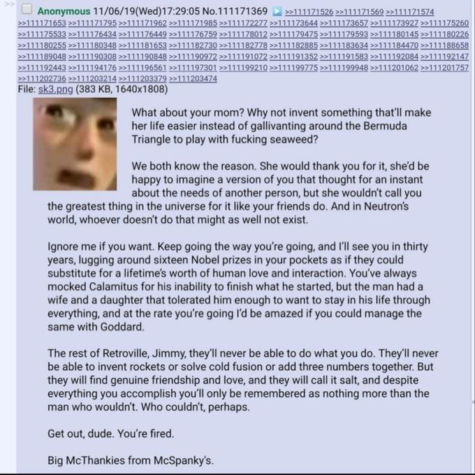 Anonymous 11/06/19(Wed)17:29:05 No.111171369 D >111171526 >>111171569 >»111171574 >111171653 >>111171795 >>111171962 >>111171985 >>111172277 >111173644 »111173657 >>111173927 >>111175260 >>111175533 >>111176434 >>111176449 >>111176759 >>111178012 >>111179475 >>111179593 >>111180145 >111180226 >>111180255 >>111180348 >>111181653 >>111182730 >>111182778 >>111182885 >>111183634 >>111184470 >>111188658 >>111189048 >»111190308 >>111190848 >>111190972 >>111191072 >>111191352 >>111191583 >>111192084 >111192147 >>111192443 >111194176 >>111196561 >>111197301 >>111199210 >>111199775 >>111199948 >>111201062 >>111201757 >>111202736 >>111203214 >>111203379 >>111203474 File: sk3.png (383 KB, 1640x1808) What about your mom? Why not invent something that'll make her life easier instead of gallivanting around the Bermuda Triangle to play with f------ seaweed? We both know the reason. She would thank you for it, she'd be happy to imagine a version of you that thought for an instant about the needs of another person, but she wouldn't call you the greatest thing in the universe for it like your friends do. And in Neutron's world, whoever doesn't do that might as well not exist. Ignore me if you want. Keep going the way you're going, and l'll see you in thirty years, lugging around sixteen Nobel prizes in your pockets as if they could substitute for a lifetime's worth of human love and interaction. You've always mocked Calamitus for his inability to finish what he started, but the man had a wife and a daughter that tolerated him enough to want to stay in his life through everything, and at the rate you're going l'd be amazed if you could manage the same with Goddard. The rest of Retroville, Jimmy, they'll never be able to do what you do. They'll never be able to invent rockets or solve cold fusion or add three numbers together. But they will find genuine friendship and love, and they will call it salt, and despite everything you accomplish you'll only be remembered as nothing more than the man who wouldn't. Who couldn't, perhaps. Get out, dude. You're fired. Big McThankies from McSpanky's.