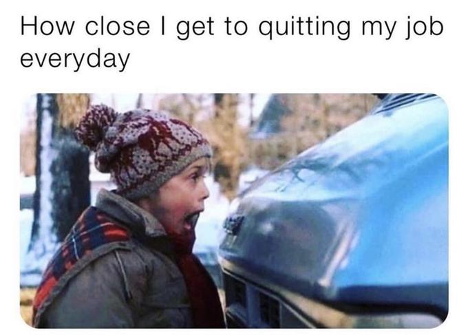 How close I get to quitting my job everyday
