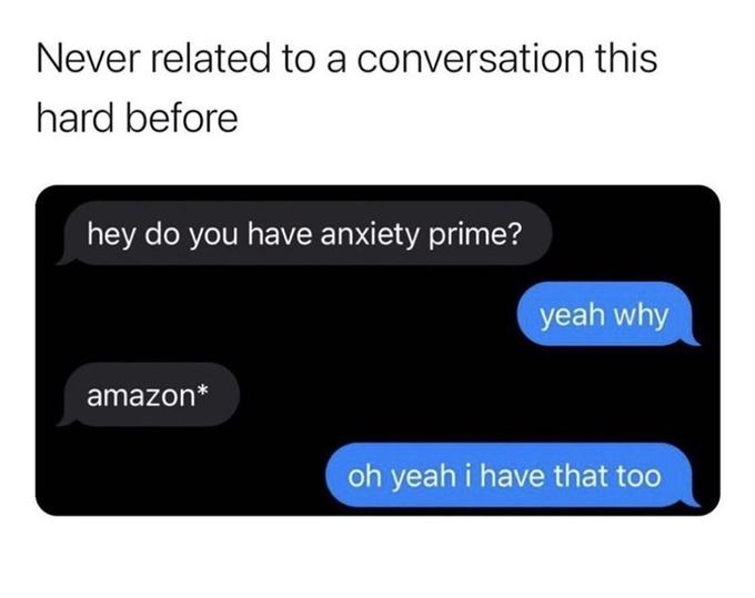 Never related to a conversation this hard before hey do you have anxiety prime? yeah why amazon* oh yeah i have that too