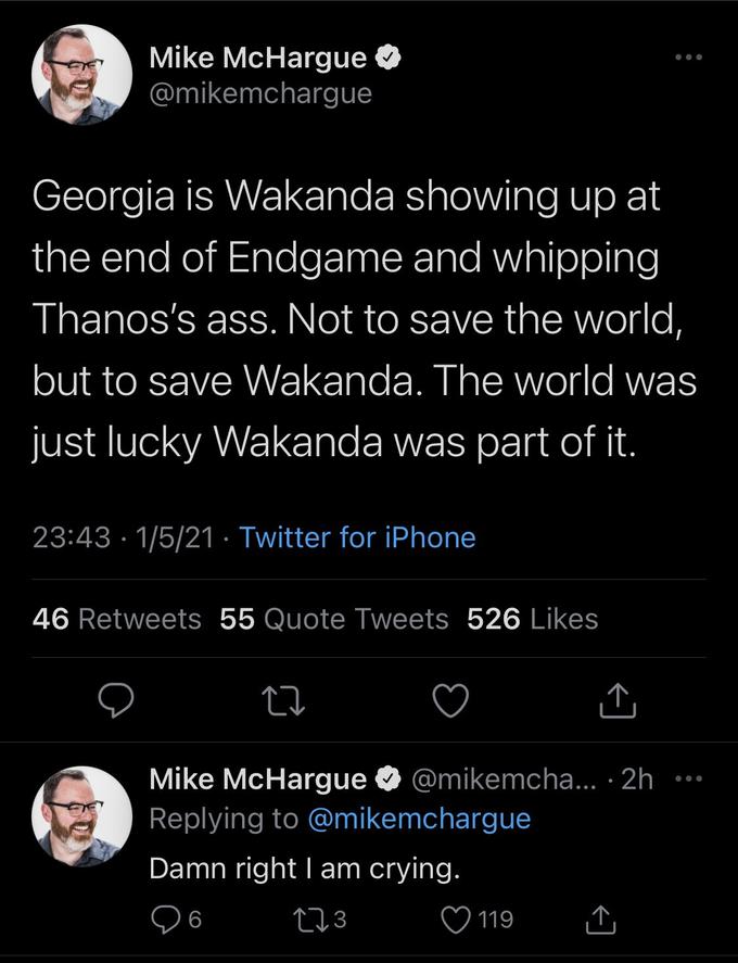 Mike McHargue @mikemchargue Georgia is Wakanda showing up at the end of Endgame and whipping Thanos's ass. Not to save the world, but to save Wakanda. The world was just lucky Wakanda was part of it. 23:43 · 1/5/21 · Twitter for iPhone 46 Retweets 55 Quote Tweets 526 Likes Mike McHargue O @mikemcha... · 2h •*. Replying to @mikemchargue Damn right I am crying. ♡ 119