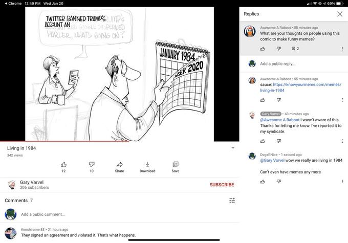 1 Chrome 12:49 PM Wed Jan 20 令@969% Replies TWITTER BANNED TRUMP'S UMP's ND GOLE SISPENLED PARLER, WHATS 6OING ON? Awesome A Raboot · 55 minutes ago What are your thoughts on people using this comic to make funny memes? JANUARY 1984 回2 Add a public reply... RBER 2020 Awesome A Raboot · 55 minutes ago sauce: https://knowyourmeme.com/memes/ living-in-1984 Gary Varvel @Awesome A Raboot I wasn't aware of this. Thanks for letting me know. I've reported it to my syndicate. 43 minutes ago Living in 1984 DogsRNice · 1 second ago @Gary Varvel wow we really are living in 1984 342 views 12 10 Share Download Save Can't even have memes any more Gary Varvel 206 subscribers SUBSCRIBE Comments 7 Add a public comment.. Kenshirome 83· 21 hours ago They signed an agreement and violated it. That's what happens.