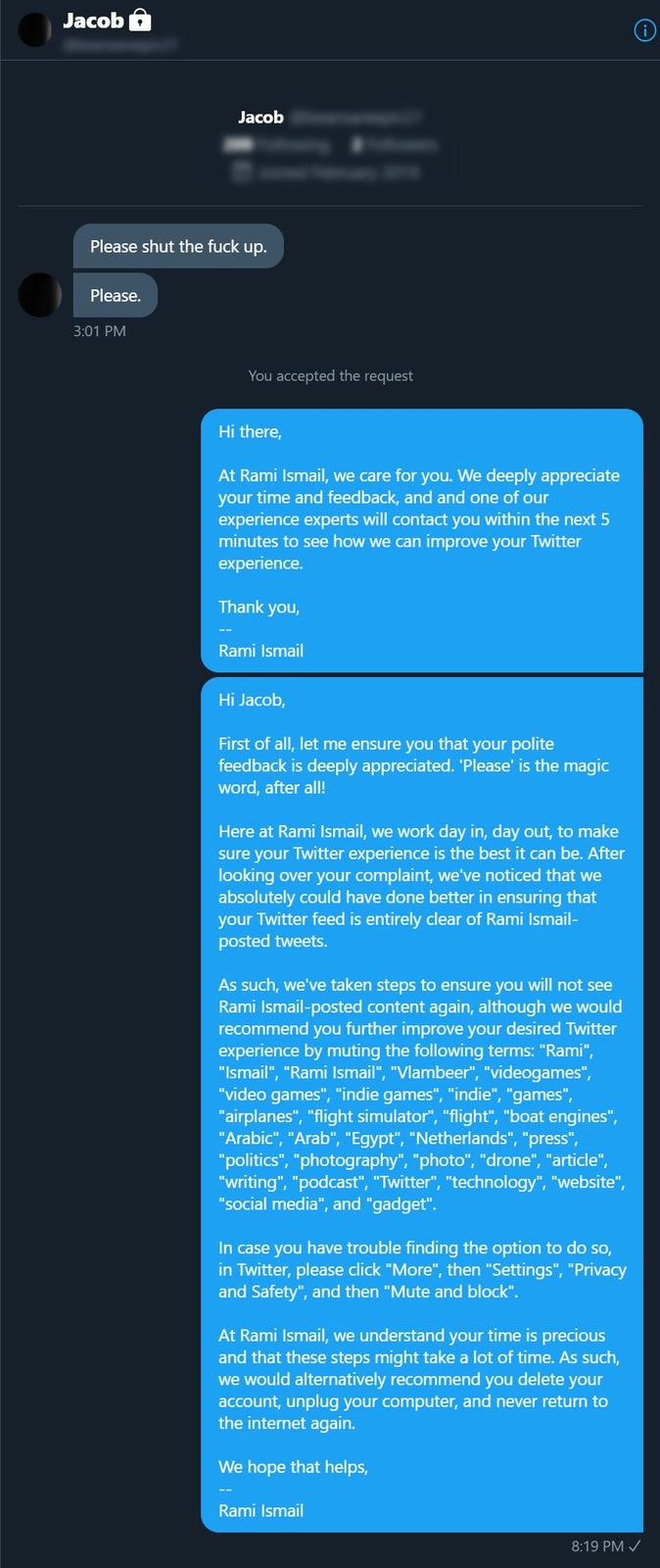 Jacob 6 Jacob Please shut the f--- up. Please. 3:01 PM You accepted the request Hi there, At Rami Ismail, we care for you. We deeply appreciate your time and feedback, and and one of our experience experts will contact you within the next 5 minutes to see how we can improve your Twitter experience. Thank you, Rami Ismail Hi Jacob, First of all, let me ensure you that your polite feedback is deeply appreciated. 'Please' is the magic word, after all! Here at Rami Ismail, we work day in, day out, to make sure your Twitter experience is the best it can be. After looking over your complaint, we've noticed that we absolutely could have done better in ensuring that your Twitter feed is entirely clear of Rami Ismail- posted tweets. As such, we've taken steps to ensure you will not see Rami Ismail-posted content again, although we would recommend you further improve your desired Twitter experience by muting the following terms: "Rami", "Ismail", "Rami Ismail", "Vlambeer", "videogames", "video games", "indie games", "indie", "games", "airplanes", "flight simulator", "flight", "boat engines", "Arabic", "Arab", "Egypt", "Netherlands", "press", "politics", "photography", "photo", "drone", "article", "writing", "podcast", "Twitter", "technology", "website", "social media", and "gadget". In case you have trouble finding the option to do so, in Twitter, please click "More", then "Settings", "Privacy and Safety", and then "Mute and block". At Rami Ismail, we understand your time is precious and that these steps might take a lot of time. As such, we would alternatively recommend you delete your account, unplug your computer, and never return to the internet again. We hope that helps, Rami Ismail 8:19 PM /