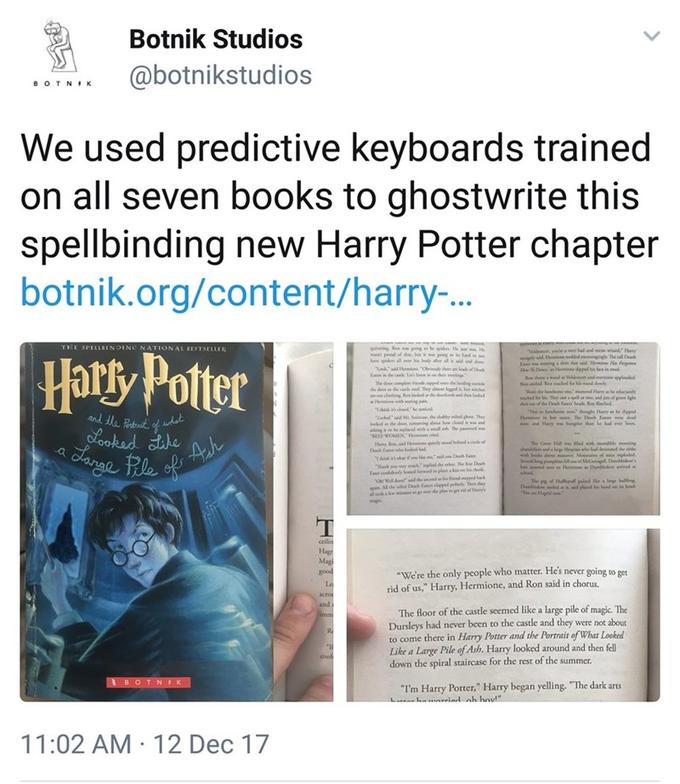 Botnik Studios @botnikstudios •OTNIK We used predictive keyboards trained on all seven books to ghostwrite this spellbinding new Harry Potter chapter botnik.org/content/harry-.. THE SPELLBINDINC NATIONAL BESTSELLER Harty Potter yey had and mn wid Hey d The D that d iw He Fer depel h ein l Vd d nery lde wnd ly "Temde ha e layhe y h ide er bdy r nd a The deple b t n tha R d Ro anding oude dhe d andeod Ther d d wiches rknd den adel Te hee f Dh a ed Reched and the Pabuit f adat Lookad Like dogh Harye depel He e i The De E w dl Hay ww hnge du e had ever heen "Lakd M S , de ybed g The Sd de ing o bow d ng lend " VOMENH Hers an nd H lyd D t al pend wa a Jange Re f Ah The G Hll wd w iole moing d w s d y M f opldel Sedg i h d Ho Du id e whool a had de d the 7 e me d D "Thunk E dly ked fdpl Ow the ndakidepd Al eer D E daped ps Then tey MGnagill Due's yk'mpld he he The f h he g pd pd e p buling 4 plad Du e hand had dhe plan magk ceilin Hag Magi good "We're the only people who matter. He's never going to get rid of us," Harry, Hermione, and Ron said in chorus. Le acros andi The floor of the castle seemed like a large pile of magic. The Dursleys had never been to the castle and they were not about to come there in Harry Potter and the Portrait of What Looked Like a Large Pile of Ash. Harry looked around and then fll down the spiral staircase for the rest of the summer. Re Conf 3BOTNK "I'm Harry Potter," Harry began yelling. "The dark arts harriad ah houl" 11:02 AM · 12 Dec 17