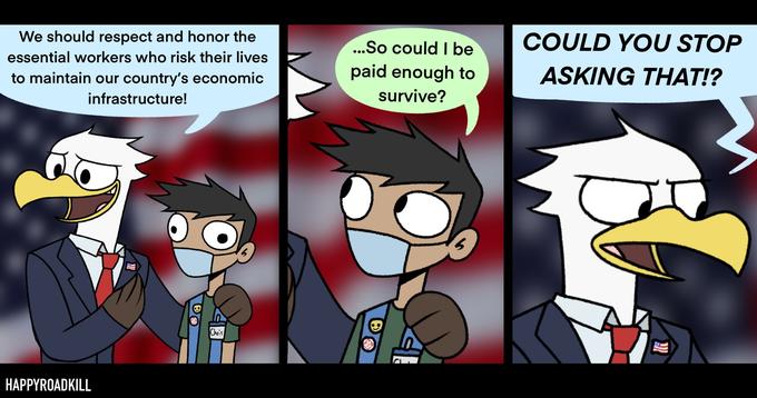 We should respect and honor the ...So could I be COULD YOU STOP essential workers who risk their lives to maintain our country's economic paid enough to ASKING THAT!? infrastructure! survive? Chris HAPPYROADKILL