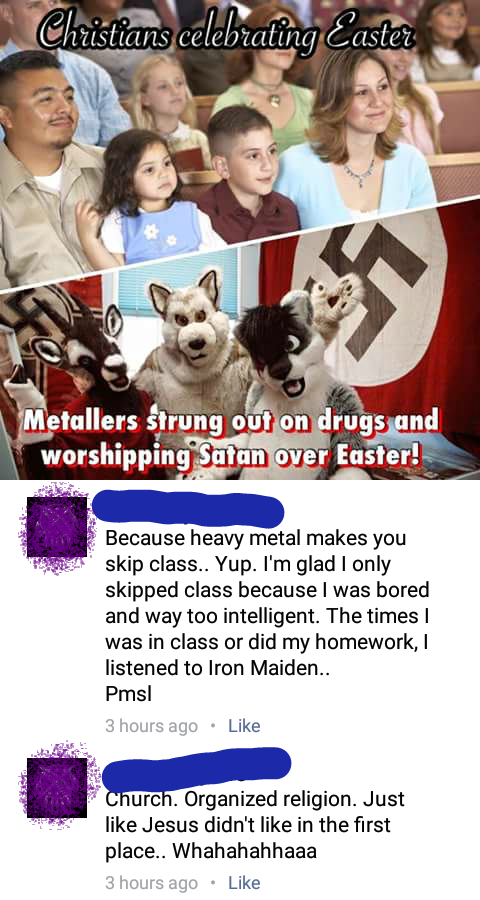 Christians celebraling Easter 23 Metallers strung out on drugs and worshipping Satan over Easter! Because heavy metal makes you skip class.. Yup. I'm glad I only skipped class because I was bored and way too intelligent. The times I was in class or did my homework, I listened to Iron Maiden. Pmsl 3 hours ago • Like Church. Organized religion. Just like Jesus didn't like in the first place.. Whahahahhaaa 3 hours ago • Like