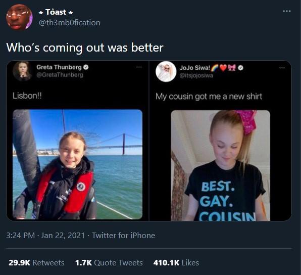 * Tỏast * @th3mb0fication Who's coming out was better Greta Thunberg @GretaThunberg JoJo Siwa! MO @itsjojosiwa Lisbon! My cousin got me a new shirt BEST. GAY. COUSIN 3:24 PM · Jan 22, 2021 · Twitter for iPhone 29.9K Retweets 1.7K Quote Tweets 410.1K Likes