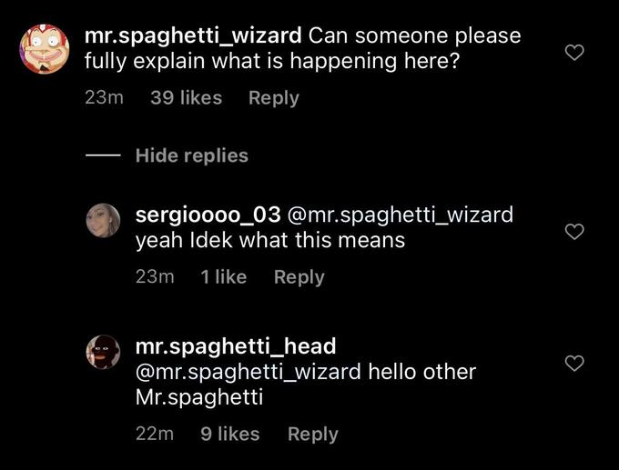 mr.spaghetti_wizard Can someone please fully explain what is happening here? 23m 39 likes Reply Hide replies sergioooo_03 @mr.spaghetti_wizard yeah Idek what this means 23m 1 like Reply mr.spaghetti_head @mr.spaghetti_wizard hello other Mr.spaghetti 22m 9 likes Reply