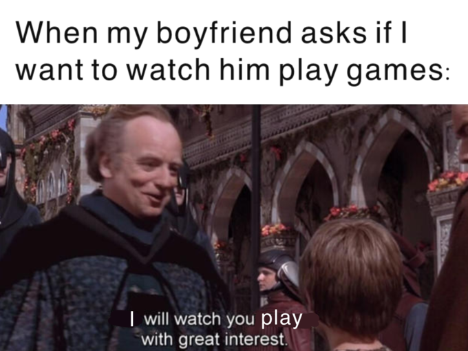 When my boyfriend asks if I want to watch him play games: | will watch you play with great interest.