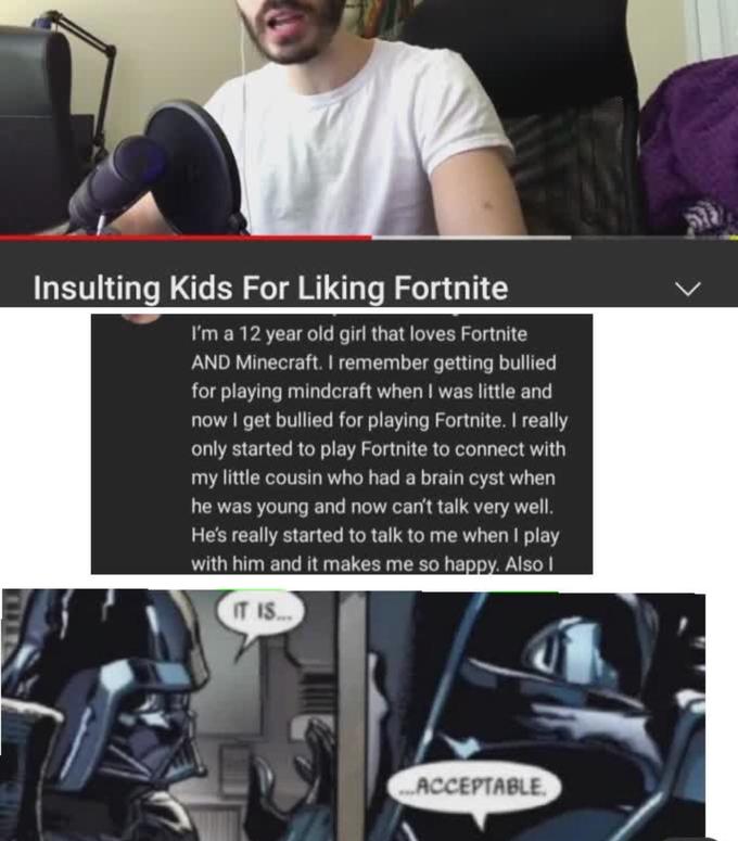 Insulting Kids For Liking Fortnite I'm a 12 year old girl that loves Fortnite AND Minecraft. I remember getting bullied for playing mindcraft when I was little and now I get bullied for playing Fortnite. I really only started to play Fortnite to connect with my little cousin who had a brain cyst when he was young and now can't talk very well. He's really started to talk to me when I play with him and it makes me so happy. Also I IT IS.. ..ACCEPTABLE,