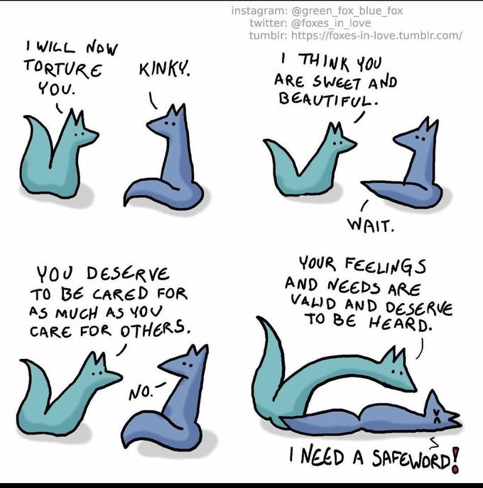 instagram: @green_fox_blue_fox twitter: @foxes_in_love tumblr: https://foxes-in-love.tumblr.com/ I WILL NOW TORTURE I THINK YOU ARE SWEET AND BEAUTIFUL. KINKY. YOU. WAIT. YOU DESERVE TO BE CARED FOR AS MUCH AS YOU CARE FOR OTHERS, YOUR FEELINGS AND NEEDS ARE VALID AND DESERVE TO BE HEARD. No.- I NEED A SAFEWORD!