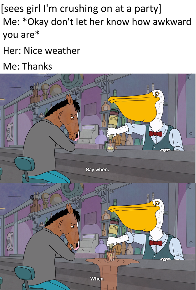 [sees girl I'm crushing on at a party] Me: *Okay don't let her know how awkward you are* Her: Nice weather Me: Thanks Say when. When.