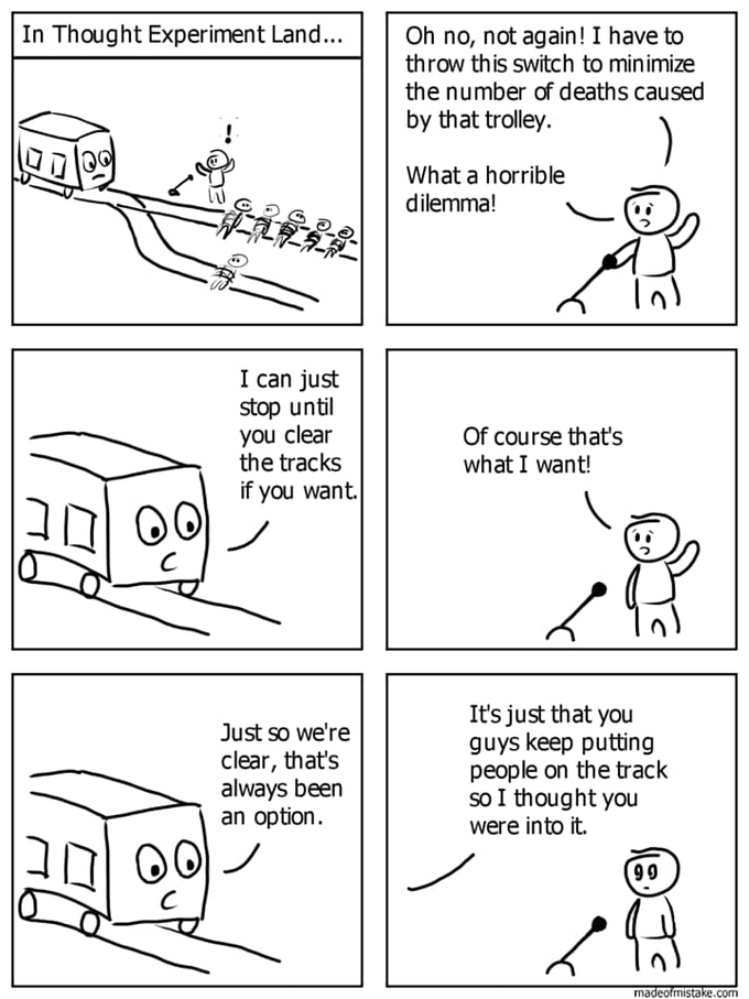 In Thought Experiment Land... Oh no, not again! I have to throw this switch to minimize the number of deaths caused by that trolley. What a horrible dilemma! I can just stop until you clear the tracks Of course thatť's what I want! if you want. It's just that you guys keep putting people on the track so I thought you were into it. Just so we're clear, that's always been an option. 99 madeofmistake.com