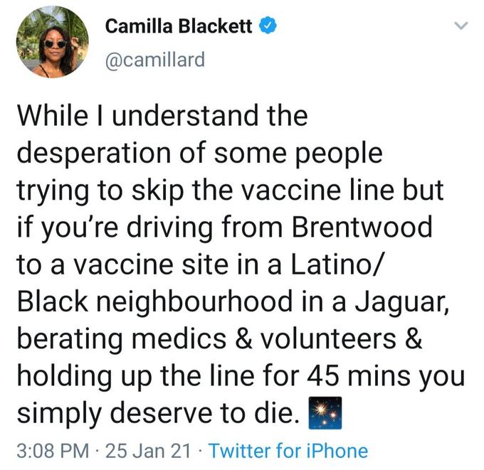 Camilla Blackett O @camillard While I understand the desperation of some people trying to skip the vaccine line but if you're driving from Brentwood to a vaccine site in a Latino/ Black neighbourhood in a Jaguar, berating medics & volunteers & holding up the line for 45 mins you simply deserve to die. 3:08 PM · 25 Jan 21 · Twitter for iPhone