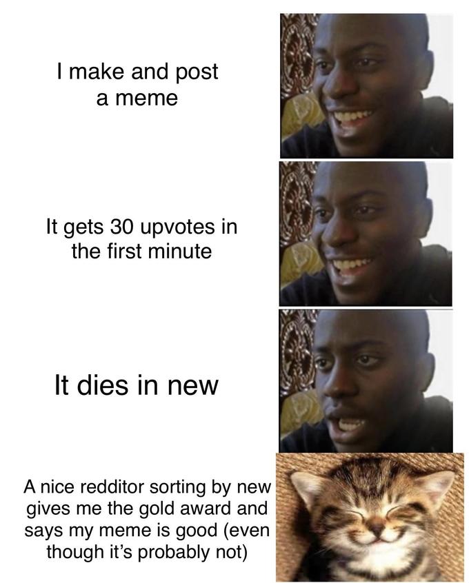 I make and post a meme It gets 30 upvotes in the first minute It dies in new A nice redditor sorting by new gives me the gold award and says my meme is good (even though it's probably not)