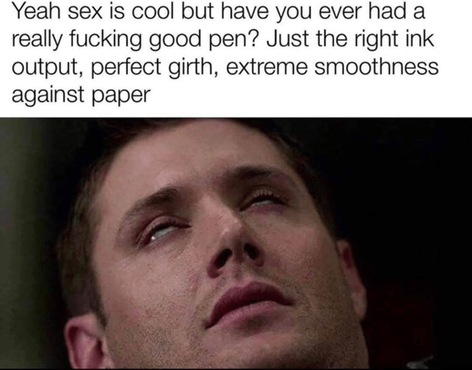Yeah sex is cool but have you ever had a really f------ good pen? Just the right ink output, perfect girth, extreme smoothness against paper