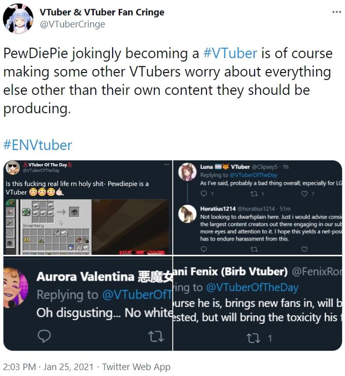 VTuber & VTuber Fan Cringe @VTuberCringe ... PewDiePie jokingly becoming a #VTuber is of course making some other VTubers worry about everything else other than their own content they should be producing. #ENVtuber Luna VTuber @Clipsey5 · 1h Replying to @VTuberofTheDay As I've said, probably a bad thing overall; especially for LG VTuber Of The Day @VTuberofTheDay Is this f------ real life rn h--------- Pewdiepie is a VTuber Horatius1214 @horatius1214 · 51m Not looking to dwarfsplain here. Just i would advise consi the largest content creators out there engaging in our sub more eyes and attention to it. I hope this yields a net-pos has to endure harassment from this. Inventory Aurora Valentina Eani Fenix (Birb Vtuber) @FenixRor ing to @VTuberOfFTheDay urse he is, brings new fans in, will b Oh disgusting. No whitsted, but will bring the toxicity his Replying to @VTuberOfT 2:03 PM · Jan 25, 2021 · Twitter Web App
