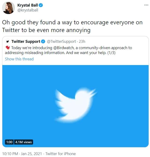 Krystal Ball O @krystalball Oh good they found a way to encourage everyone on Twitter to be even more annoying Twitter Support O @TwitterSupport - 23h V Today we're introducing @Birdwatch, a community-driven approach to addressing misleading information. And we want your help. (1/3) Show this thread | 1:00 4.1M views 10:10 PM · Jan 25, 2021 · Twitter for iPhone