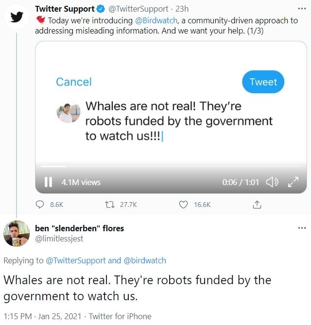 Twitter Support * Today we're introducing @Birdwatch, a community-driven approach to addressing misleading information. And we want your help. (1/3) O @TwitterSupport - 23h ... Cancel Tweet Whales are not real! They're robots funded by the government to watch us!!| I| 4.1M views 0:06 / 1:01 ) 8.6K 27 27.7K 16.6K ben "slenderben" flores ... @limitlessjest Replying to @TwitterSupport and @birdwatch Whales are not real. They're robots funded by the government to watch us. 1:15 PM Jan 25, 2021 · Twitter for iPhone
