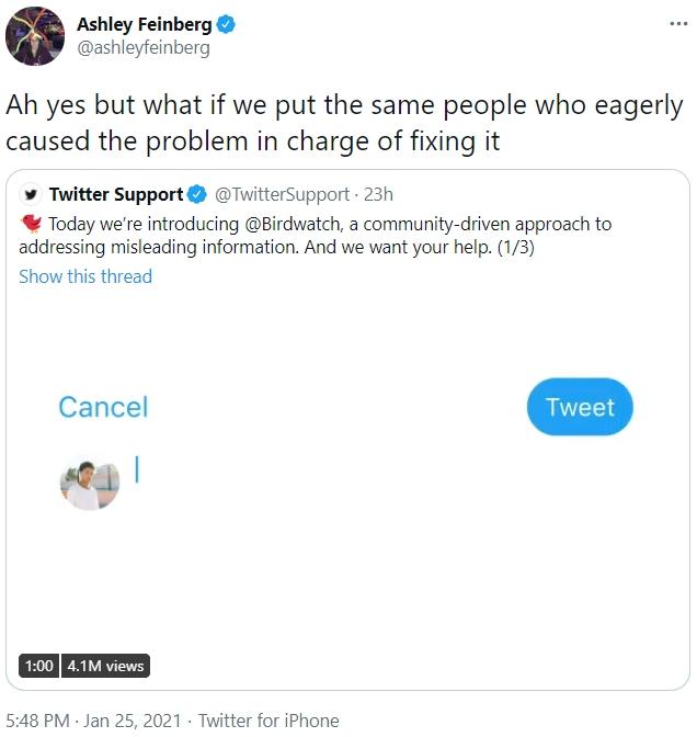 Ashley Feinberg O @ashleyfeinberg ... Ah yes but what if we put the same people who eagerly caused the problem in charge of fixing it Twitter Support * Today we're introducing @Birdwatch, a community-driven approach to addressing misleading information. And we want your help. (1/3) @TwitterSupport 23h Show this thread Cancel Tweet 1:00 4.1M views 5:48 PM · Jan 25, 2021 · Twitter for iPhone