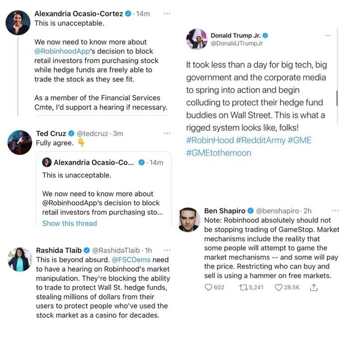 Alexandria Ocasio-Cortez O. 14m This is unacceptable. Donald Trump Jr. @DonaldJTrumpJr We now need to know more about @RobinhoodApp's decision to block retail investors from purchasing stock while hedge funds are freely able to trade the stock as they see fit. It took less than a day for big tech, big government and the corporate media to spring into action and begin As a member of the Financial Services colluding to protect their hedge fund Cmte, l'd support a hearing if necessary. buddies on Wall Street. This is what a rigged system looks like, folks! Ted Cruz O @tedcruz 3m Fully agree. #RobinHood #RedditArmy #GME #GMEtothemoon Alexandria Ocasio-Co... 14m This is unacceptable. We now need to know more about @RobinhoodApp's decision to block retail investors from purchasing sto. Ben Shapiro O @benshapiro 2h Note: Robinhood absolutely should not be stopping trading of GameStop. Market mechanisms include the reality that some people will attempt to game the market mechanisms -- and some will pay the price. Restricting who can buy and sell is using a hammer on free markets. ... Show this thread Rashida Tlaib O @RashidaTlaib 1h This is beyond absurd. @FSCDems need to have a hearing on Robinhood's market manipulation. They're blocking the ability to trade to protect Wall St. hedge funds, stealing millions of dollars from their users to protect people who've used the 602 t75,241 28.5K stock market as a casino for decades.