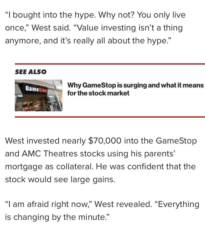"I bought into the hype. Why not? You only live once," West said. "Value investing isn't a thing anymore, and it's really all about the hype." SEE ALSO Why GameStop is surging and what it means for the stock market GameStop West invested nearly $70,000 into the GameStop and AMC Theatres stocks using his parents' mortgage as collateral. He was confident that the stock would see large gains. "I am afraid right now," West revealed. “Everything is changing by the minute."