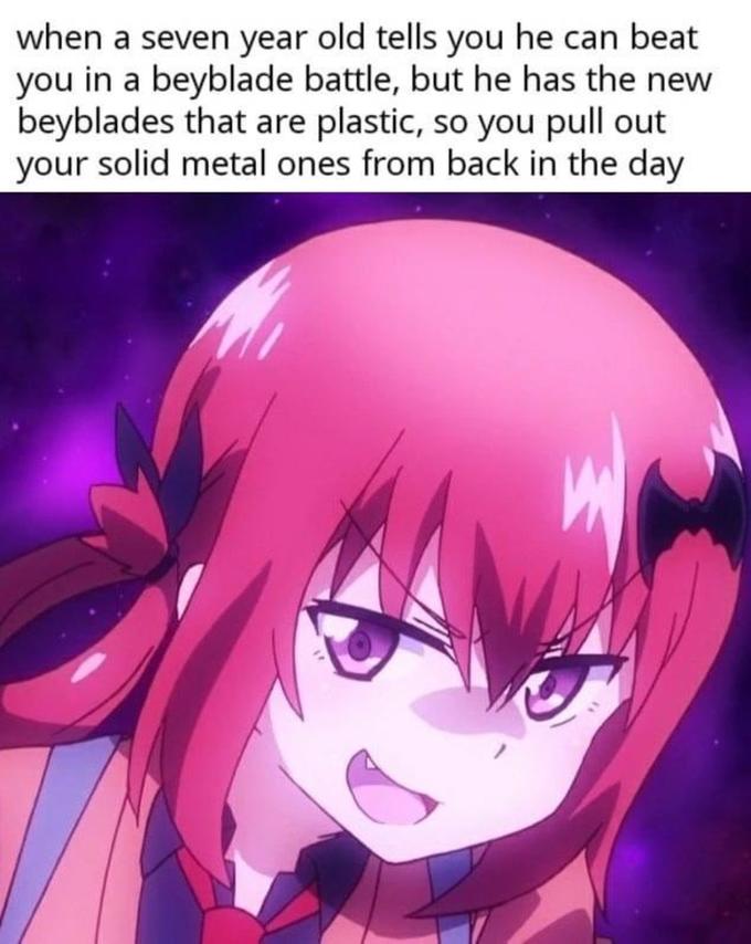 when a seven year old tells you he can beat you in a beyblade battle, but he has the new beyblades that are plastic, so you pull out your solid metal ones from back in the day