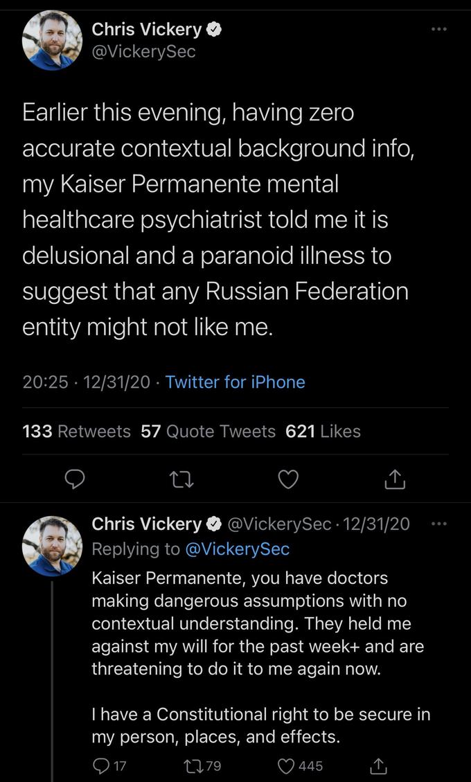 Chris Vickery O @VickerySec Earlier this evening, having zero accurate contextual background info, my Kaiser Permanente mental healthcare psychiatrist told me it is delusional and a paranoid illness to suggest that any Russian Federation entity might not like me. 20:25 · 12/31/20 · Twitter for iPhone 133 Retweets 57 Quote Tweets 621 Likes Chris Vickery O @VickerySec •12/31/20 Replying to @VickerySec Kaiser Permanente, you have doctors making dangerous assumptions with no contextual understanding. They held me against my will for the past week+ and are threatening to do it to me again now. T have a Constitutional right to be secure in my person, places, and effects. O 17 2779 445