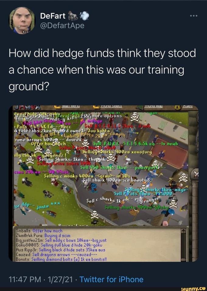 DeFart ... @DefartApe How did hedge funds think they stood a chance when this was our training ground? V vuriu Seiect Vvuriu iV Ruies ellLlue d g kilGELR more options Vord mage 2 PoEs 4* 4K Ed-HECE k tele tabs 2kea hybird ownz1-Juu kohta Sell AL limbing Pots 2kpa-comp!!! dourex rune arrows 400ea Offer houmuch -- Sel PURE S ETS 6.5k ea --ly newb Selling harks 900ea xoxofury ally tab, ik - gegendz! Selling Sharks. 1kea - thepink Seling brine sabre 19O Sell 950 sharks 1ked---powerpet cius 20keu -- UD45 Selling c monks 400ea -<grau>- in 50s Şell shark 900ga-ice beauty8 SPlingharke 1kea-mage- Sell P Pots &kea- PR1000 ellg ranger Selling shur DU -y9shyp Sell c sharks 1k ea ddp-- 大大夫 For jonte Smballs: 0ffer how much Z4m@r4k Pure: Buying d scim Big.justku21m: Sell addy c bous 10kea--big.just Goku80085: Selling full blue d hide 20k-goku Aus Ripp3r: Selling black d hide sets 35kea aus Cauzed: Sell dragons arrows ---cauzed--- Boniits: Seilling diamond bolts [e] 1k ea bonitis! 11:47 PM : 1/27/21 · Twitter for iPhone ifunny.co