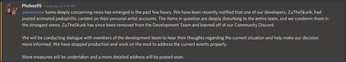 Phobos95 Yestentay at919 M everyone Some deeply concerning news has emerged in the past few hours. We have been recently notified that one of our developers, ZuTheSkunk, had posted animated pedophillic content on their personal artist accounts. The items in question are deeply disturbing to the entire team, and we condemn them in the strongest sense. ZuTheSkunk has since been removed from the Development Team and banned off of our Community Discord. We will be conducting dialogue with members of the development team to hear their thoughts regarding the current situation and help make our decision more informed. We have stopped production and work on the mod to address the current events properly. More measures will be undertaken and a more detailed address will be posted soon.