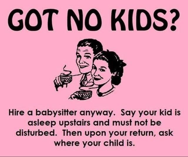 GOT NO KIDS? Hire a babysitter anyway. Say your kid is asleep upstairs and must not be disturbed. Then upon your return, ask where your child is.