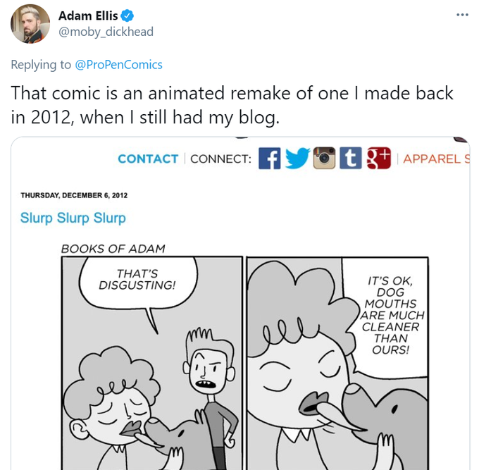 Adam Ellis @moby_dickhead ... Replying to @ProPenComics That comic is an animated remake of one I made back in 2012, when I still had my blog. CONTACT CONNECT: F tR+ APPAREL S THURSDAY, DECEMBER 6, 2012 Slurp Slurp Slurp BOOKS OF ADAM THAT'S DISGUSTING! IT'S OK, DOG MOUTHS ARE MUCH CLEANER THAN OURS! ستفوا