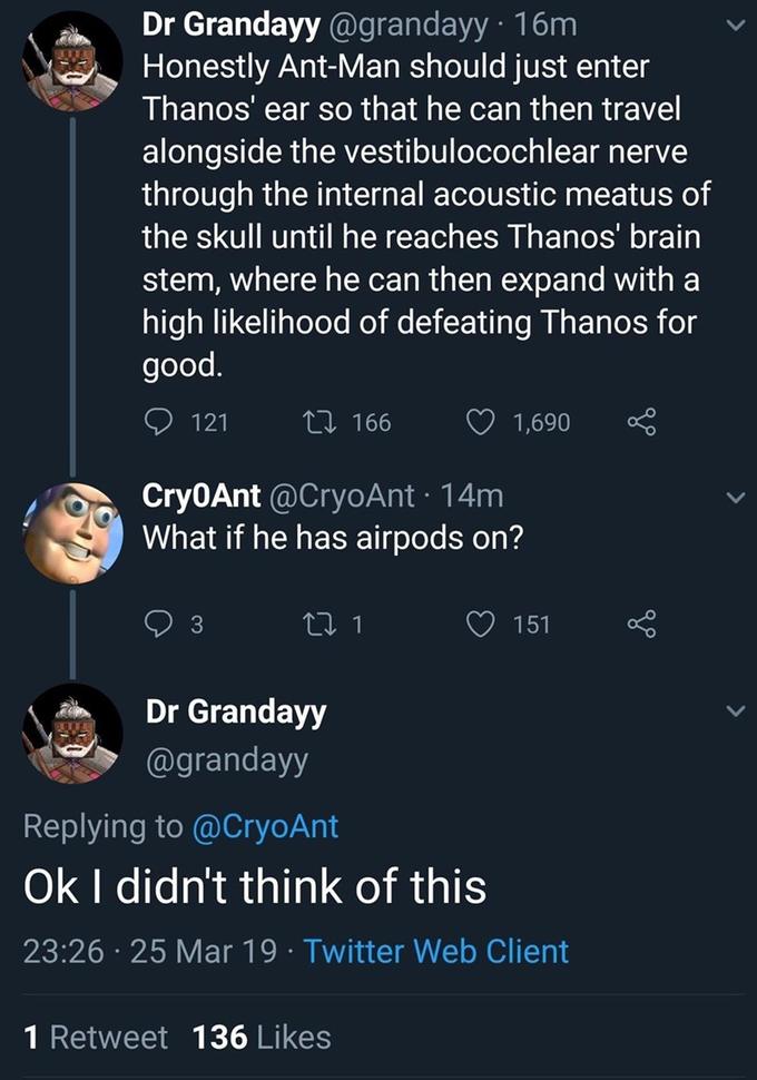 Dr Grandayy @grandayy · 16m Honestly Ant-Man should just enter Thanos' ear so that he can then travel alongside the vestibulocochlear nerve through the internal acoustic meatus of the skull until he reaches Thanos' brain stem, where he can then expand with a high likelihood of defeating Thanos for good. 121 27 166 1,690 Cry0Ant @CryoAnt · 14m What if he has airpods on? 151 Dr Grandayy @grandayy Replying to @CryoAnt Ok I didn't think of this 23:26 · 25 Mar 19 · Twitter Web Client 1 Retweet 136 Likes