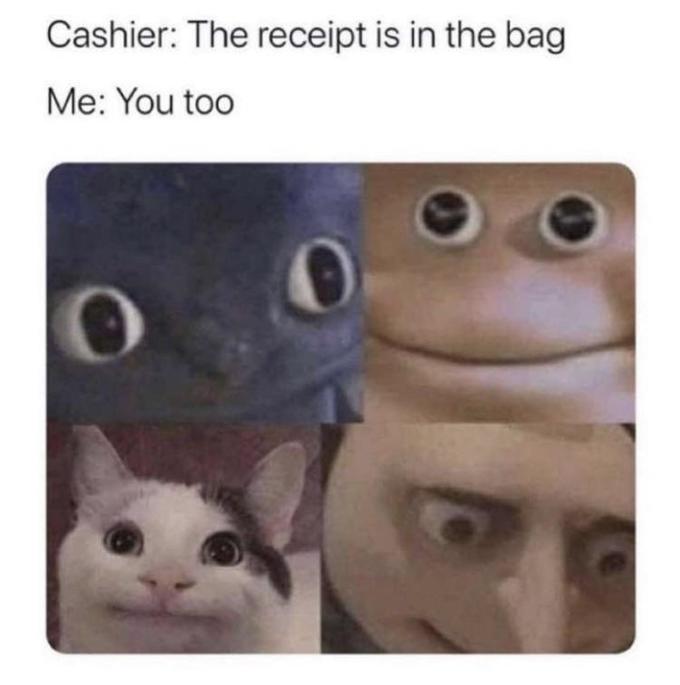 Cashier: The receipt is in the bag Me: You too