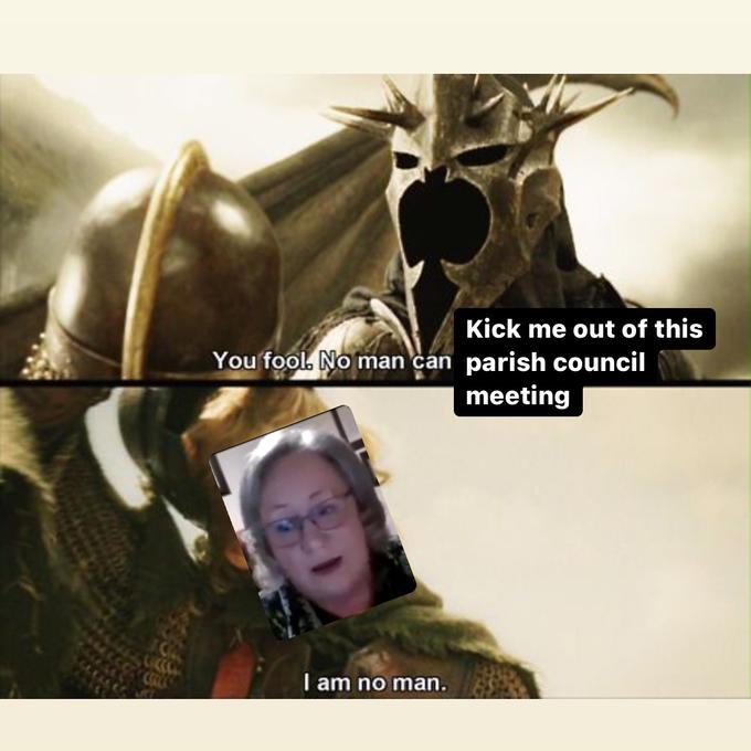Kick me out of this You fool. No man can parish council meeting I am no man.