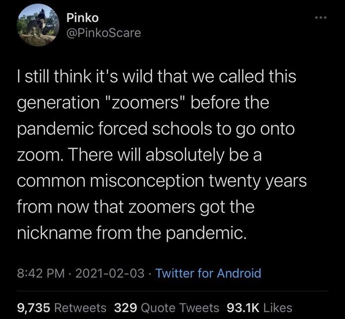 Pinko @PinkoScare | still think it's wild that we called this generation "zoomers" before the pandemic forced schools to go onto zoom. There will absolutely be a common misconception twenty years from now that zoomers got the nickname from the pandemic. 8:42 PM · 2021-02-03 · Twitter for Android 9,735 Retweets 329 Quote Tweets 93.1K Likes